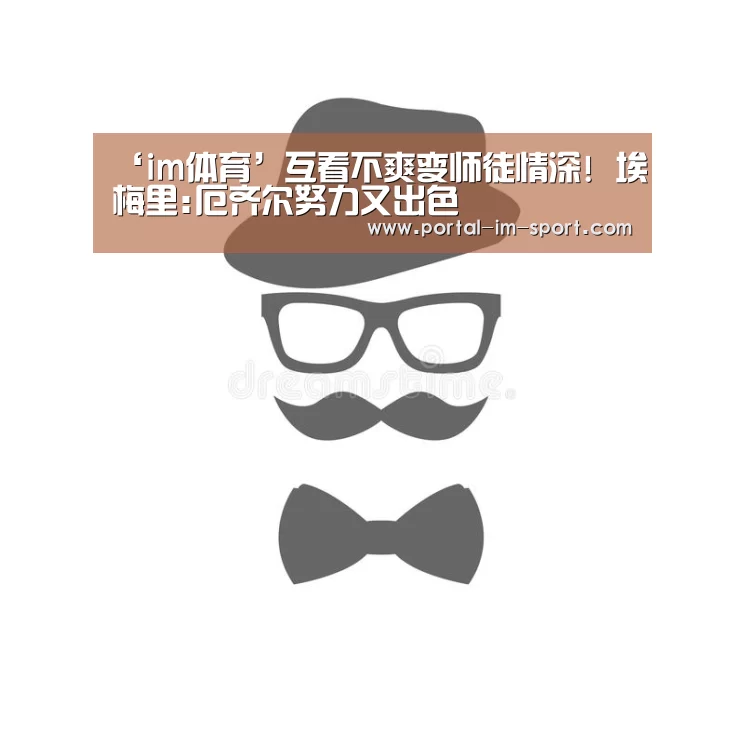 ‘im体育’互看不爽变师徒情深! 埃梅里:厄齐尔努力又出色(图4) im体育